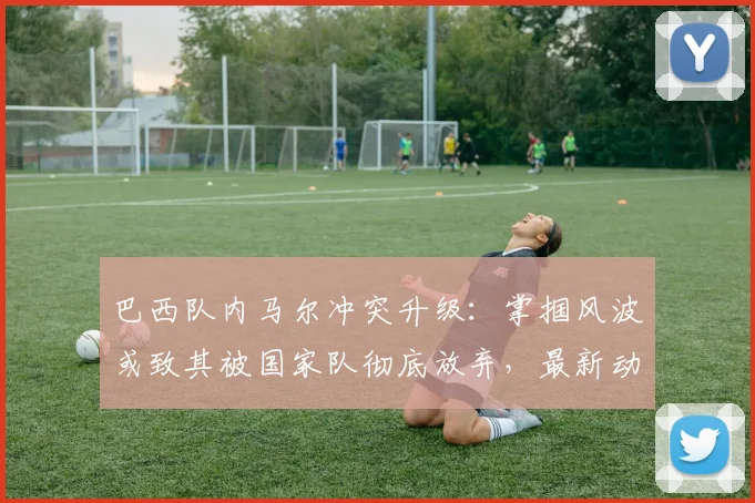 巴西队内马尔冲突升级：掌掴风波或致其被国家队彻底放弃，最新动态解析