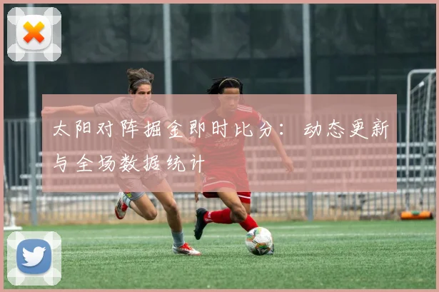 太阳对阵掘金即时比分:动态更新与全场数据统计