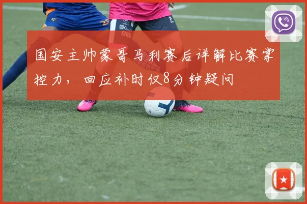国安主帅蒙哥马利赛后详解比赛掌控力,回应补时仅8分钟疑问