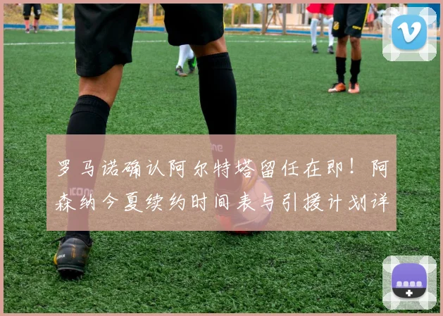 罗马诺确认阿尔特塔留任在即！阿森纳今夏续约时间表与引援计划详解