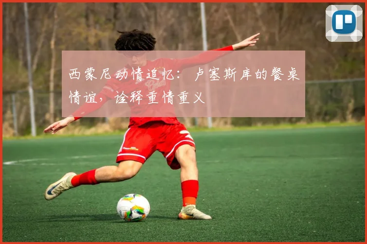 西蒙尼动情追忆：卢塞斯库的餐桌情谊，诠释重情重义