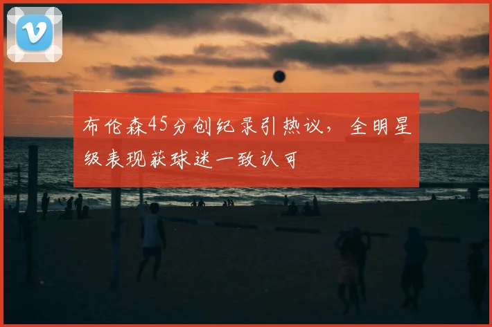 布伦森45分创纪录引热议，全明星级表现获球迷一致认可