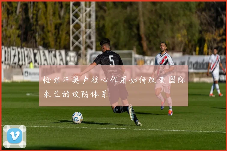 恰尔汗奥卢核心作用如何改变国际米兰的攻防体系