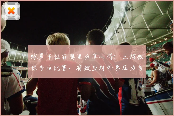 球员卡拉菲奥里分享心得:三招教你专注比赛,有效应对外界压力与批评