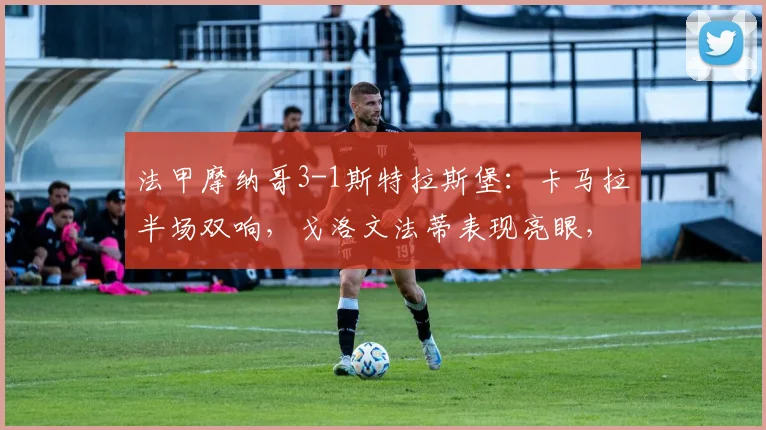 法甲摩纳哥3-1斯特拉斯堡：卡马拉半场双响，戈洛文法蒂表现亮眼，比赛回顾与球员分析