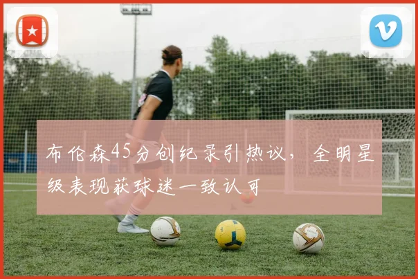 布伦森45分创纪录引热议，全明星级表现获球迷一致认可